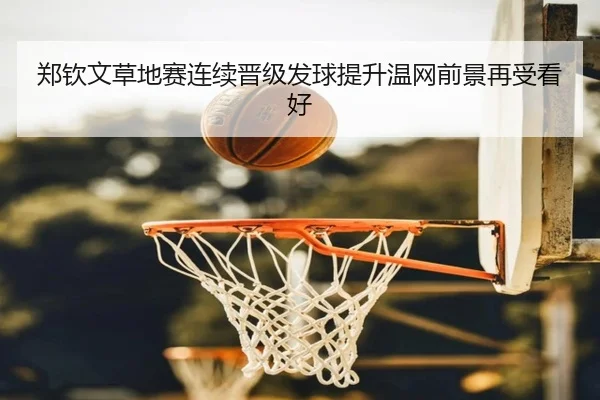 郑钦文草地赛连续晋级发球提升温网前景再受看好