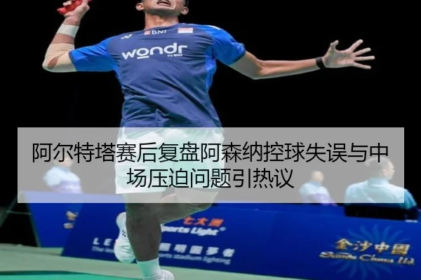 阿尔特塔赛后复盘阿森纳控球失误与中场压迫问题引热议