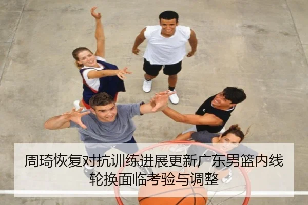 周琦恢复对抗训练进展更新广东男篮内线轮换面临考验与调整